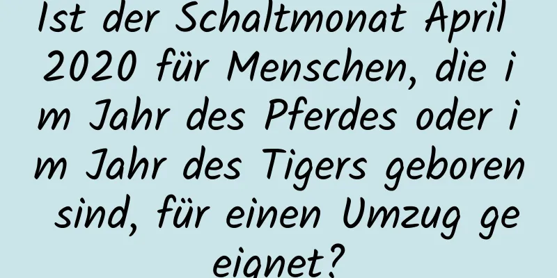 Ist der Schaltmonat April 2020 für Menschen, die im Jahr des Pferdes oder im Jahr des Tigers geboren sind, für einen Umzug geeignet?