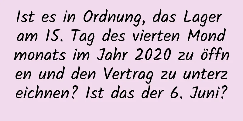 Ist es in Ordnung, das Lager am 15. Tag des vierten Mondmonats im Jahr 2020 zu öffnen und den Vertrag zu unterzeichnen? Ist das der 6. Juni?