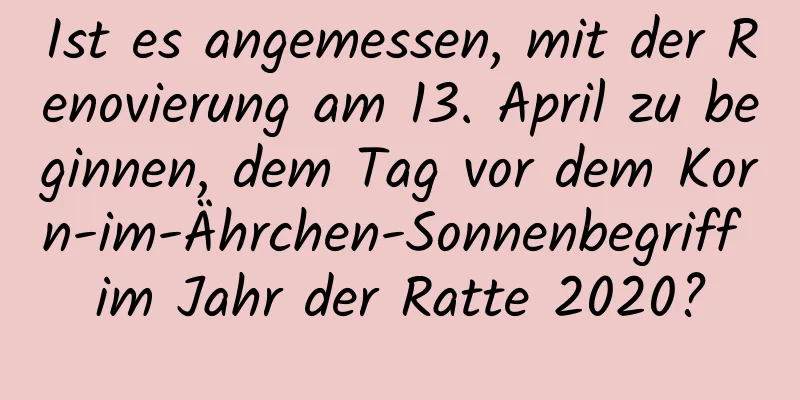 Ist es angemessen, mit der Renovierung am 13. April zu beginnen, dem Tag vor dem Korn-im-Ährchen-Sonnenbegriff im Jahr der Ratte 2020?