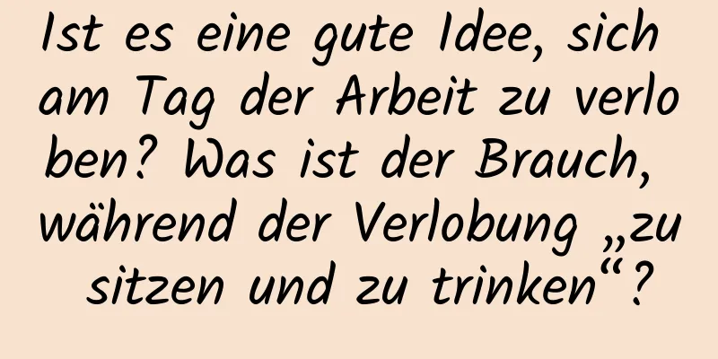 Ist es eine gute Idee, sich am Tag der Arbeit zu verloben? Was ist der Brauch, während der Verlobung „zu sitzen und zu trinken“?