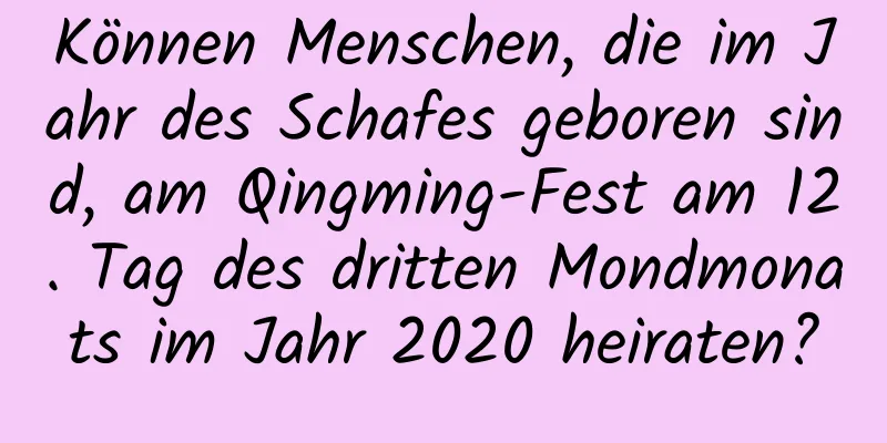 Können Menschen, die im Jahr des Schafes geboren sind, am Qingming-Fest am 12. Tag des dritten Mondmonats im Jahr 2020 heiraten?