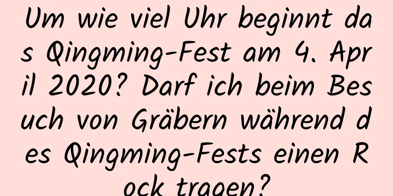 Um wie viel Uhr beginnt das Qingming-Fest am 4. April 2020? Darf ich beim Besuch von Gräbern während des Qingming-Fests einen Rock tragen?