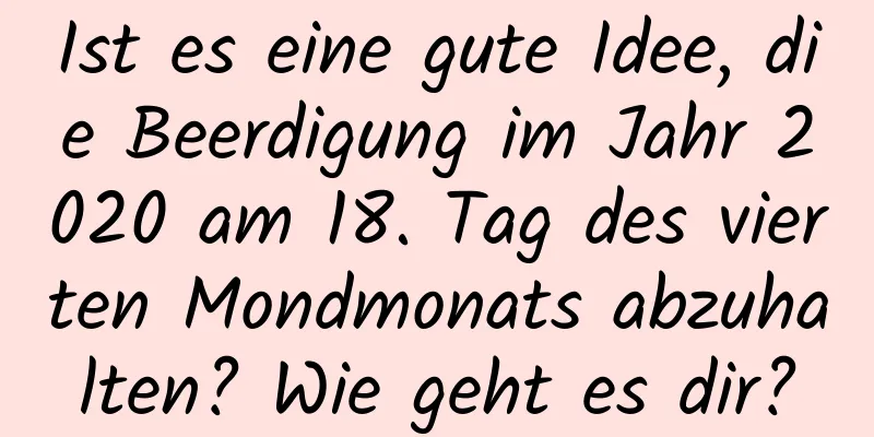 Ist es eine gute Idee, die Beerdigung im Jahr 2020 am 18. Tag des vierten Mondmonats abzuhalten? Wie geht es dir?