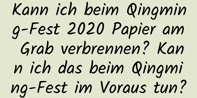 Kann ich beim Qingming-Fest 2020 Papier am Grab verbrennen? Kann ich das beim Qingming-Fest im Voraus tun?