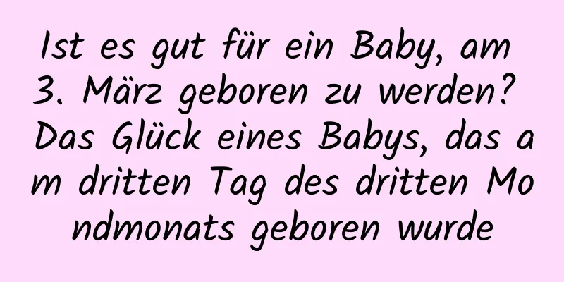 Ist es gut für ein Baby, am 3. März geboren zu werden? Das Glück eines Babys, das am dritten Tag des dritten Mondmonats geboren wurde