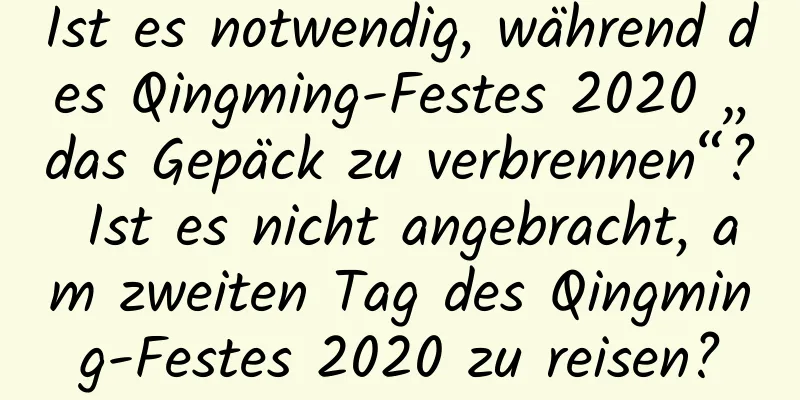 Ist es notwendig, während des Qingming-Festes 2020 „das Gepäck zu verbrennen“? Ist es nicht angebracht, am zweiten Tag des Qingming-Festes 2020 zu reisen?