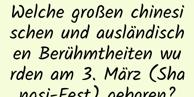 Welche großen chinesischen und ausländischen Berühmtheiten wurden am 3. März (Shangsi-Fest) geboren?