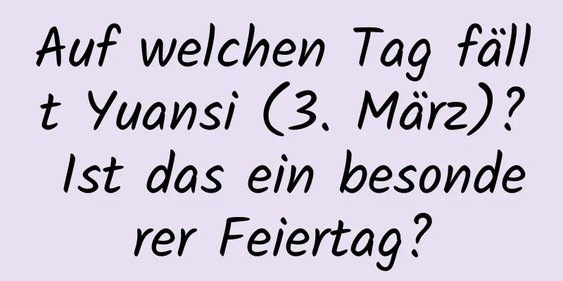 Auf welchen Tag fällt Yuansi (3. März)? Ist das ein besonderer Feiertag?