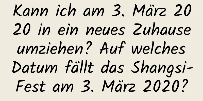 Kann ich am 3. März 2020 in ein neues Zuhause umziehen? Auf welches Datum fällt das Shangsi-Fest am 3. März 2020?