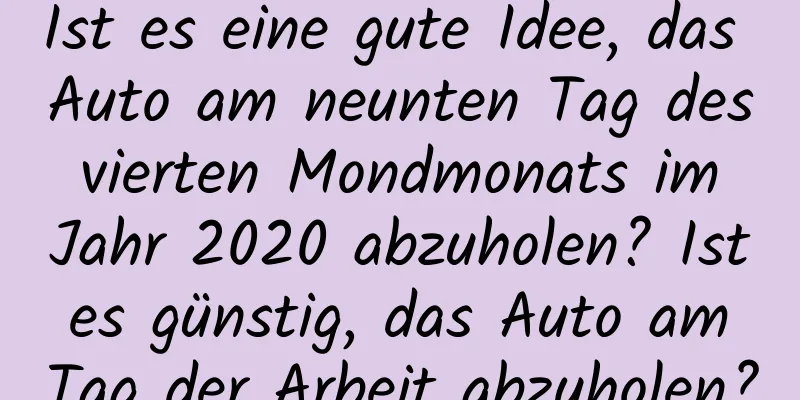 Ist es eine gute Idee, das Auto am neunten Tag des vierten Mondmonats im Jahr 2020 abzuholen? Ist es günstig, das Auto am Tag der Arbeit abzuholen?