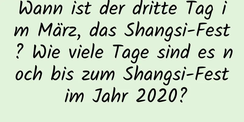 Wann ist der dritte Tag im März, das Shangsi-Fest? Wie viele Tage sind es noch bis zum Shangsi-Fest im Jahr 2020?