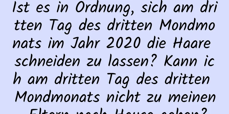 Ist es in Ordnung, sich am dritten Tag des dritten Mondmonats im Jahr 2020 die Haare schneiden zu lassen? Kann ich am dritten Tag des dritten Mondmonats nicht zu meinen Eltern nach Hause gehen?