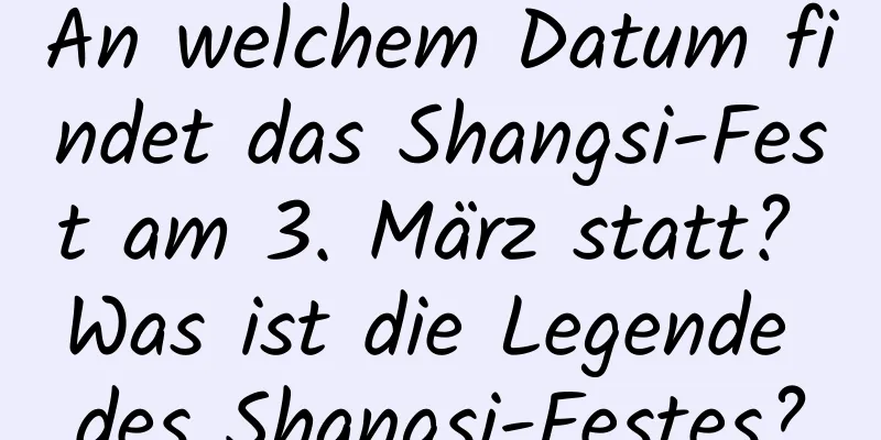 An welchem ​​Datum findet das Shangsi-Fest am 3. März statt? Was ist die Legende des Shangsi-Festes?