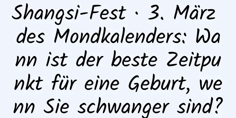 Shangsi-Fest · 3. März des Mondkalenders: Wann ist der beste Zeitpunkt für eine Geburt, wenn Sie schwanger sind?