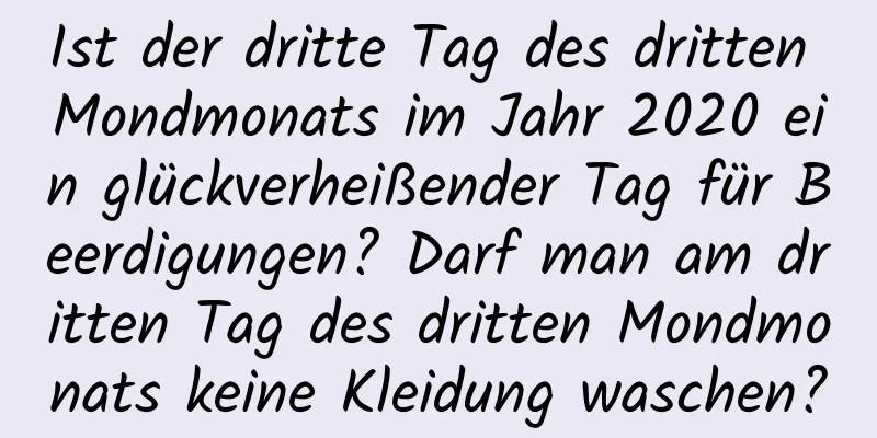 Ist der dritte Tag des dritten Mondmonats im Jahr 2020 ein glückverheißender Tag für Beerdigungen? Darf man am dritten Tag des dritten Mondmonats keine Kleidung waschen?