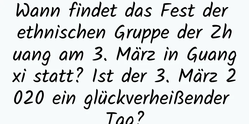 Wann findet das Fest der ethnischen Gruppe der Zhuang am 3. März in Guangxi statt? Ist der 3. März 2020 ein glückverheißender Tag?