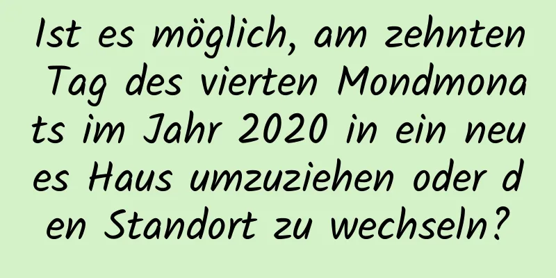 Ist es möglich, am zehnten Tag des vierten Mondmonats im Jahr 2020 in ein neues Haus umzuziehen oder den Standort zu wechseln?