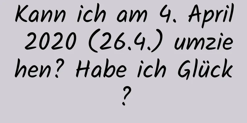 Kann ich am 4. April 2020 (26.4.) umziehen? Habe ich Glück?