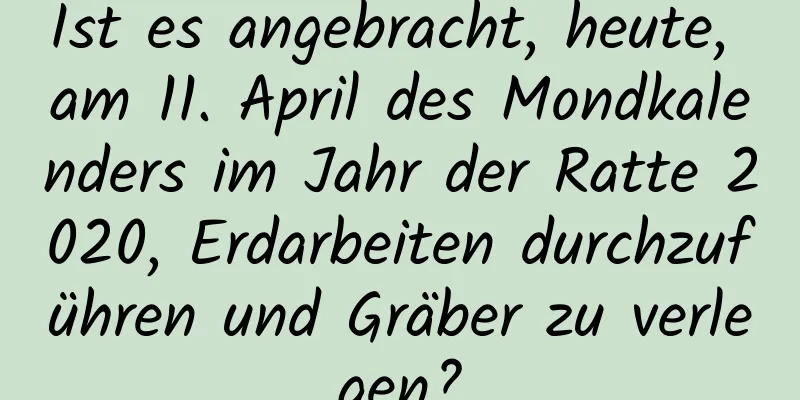 Ist es angebracht, heute, am 11. April des Mondkalenders im Jahr der Ratte 2020, Erdarbeiten durchzuführen und Gräber zu verlegen?