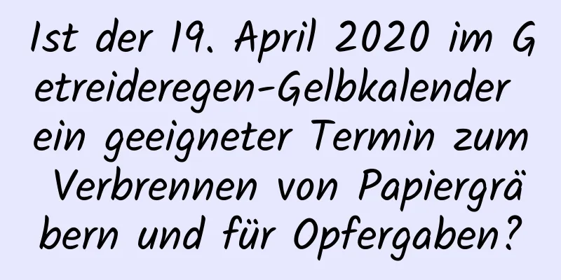 Ist der 19. April 2020 im Getreideregen-Gelbkalender ein geeigneter Termin zum Verbrennen von Papiergräbern und für Opfergaben?