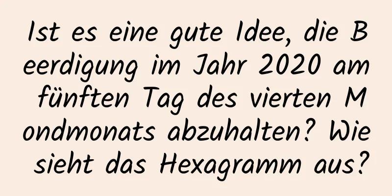 Ist es eine gute Idee, die Beerdigung im Jahr 2020 am fünften Tag des vierten Mondmonats abzuhalten? Wie sieht das Hexagramm aus?