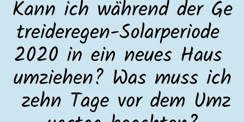 Kann ich während der Getreideregen-Solarperiode 2020 in ein neues Haus umziehen? Was muss ich zehn Tage vor dem Umzugstag beachten?