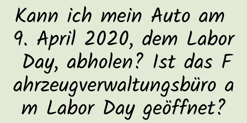 Kann ich mein Auto am 9. April 2020, dem Labor Day, abholen? Ist das Fahrzeugverwaltungsbüro am Labor Day geöffnet?