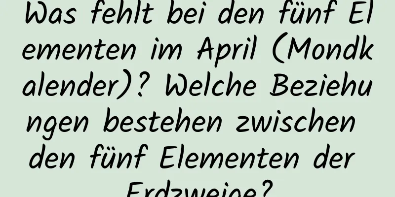 Was fehlt bei den fünf Elementen im April (Mondkalender)? Welche Beziehungen bestehen zwischen den fünf Elementen der Erdzweige?