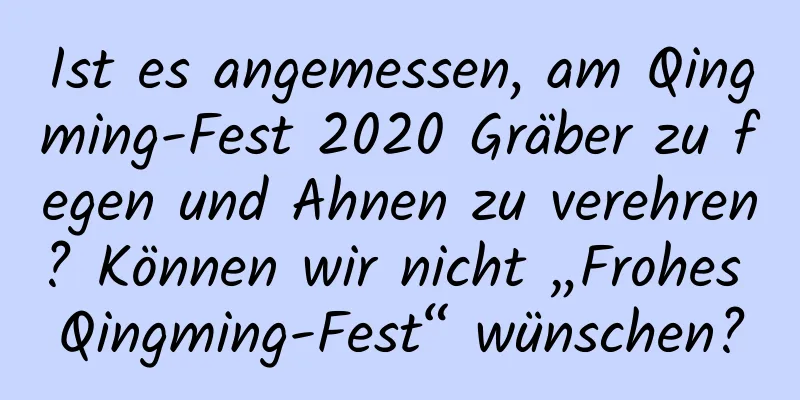 Ist es angemessen, am Qingming-Fest 2020 Gräber zu fegen und Ahnen zu verehren? Können wir nicht „Frohes Qingming-Fest“ wünschen?