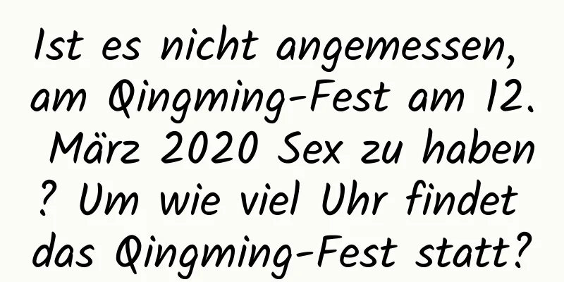 Ist es nicht angemessen, am Qingming-Fest am 12. März 2020 Sex zu haben? Um wie viel Uhr findet das Qingming-Fest statt?