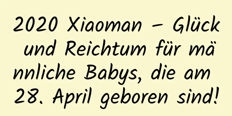 2020 Xiaoman – Glück und Reichtum für männliche Babys, die am 28. April geboren sind!