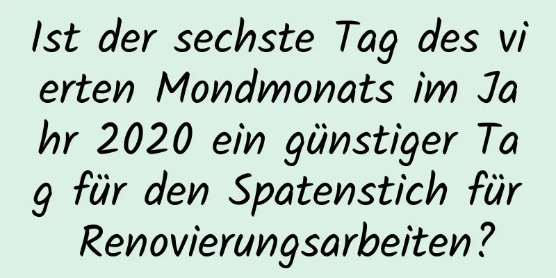 Ist der sechste Tag des vierten Mondmonats im Jahr 2020 ein günstiger Tag für den Spatenstich für Renovierungsarbeiten?