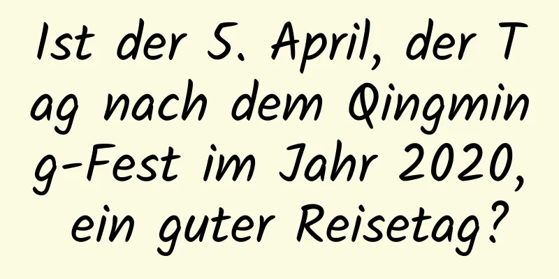 Ist der 5. April, der Tag nach dem Qingming-Fest im Jahr 2020, ein guter Reisetag?