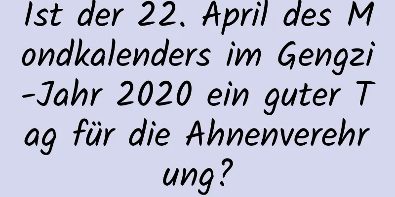 Ist der 22. April des Mondkalenders im Gengzi-Jahr 2020 ein guter Tag für die Ahnenverehrung?