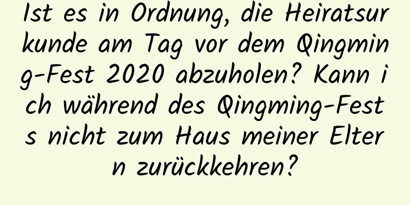 Ist es in Ordnung, die Heiratsurkunde am Tag vor dem Qingming-Fest 2020 abzuholen? Kann ich während des Qingming-Fests nicht zum Haus meiner Eltern zurückkehren?