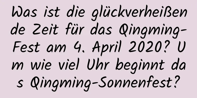 Was ist die glückverheißende Zeit für das Qingming-Fest am 4. April 2020? Um wie viel Uhr beginnt das Qingming-Sonnenfest?