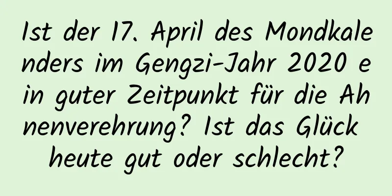 Ist der 17. April des Mondkalenders im Gengzi-Jahr 2020 ein guter Zeitpunkt für die Ahnenverehrung? Ist das Glück heute gut oder schlecht?