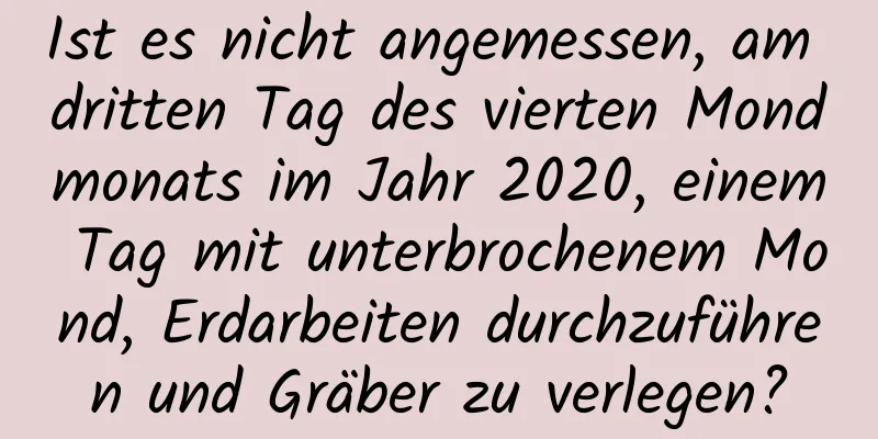 Ist es nicht angemessen, am dritten Tag des vierten Mondmonats im Jahr 2020, einem Tag mit unterbrochenem Mond, Erdarbeiten durchzuführen und Gräber zu verlegen?