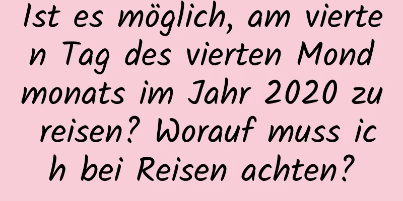 Ist es möglich, am vierten Tag des vierten Mondmonats im Jahr 2020 zu reisen? Worauf muss ich bei Reisen achten?