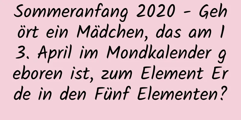 Sommeranfang 2020 - Gehört ein Mädchen, das am 13. April im Mondkalender geboren ist, zum Element Erde in den Fünf Elementen?