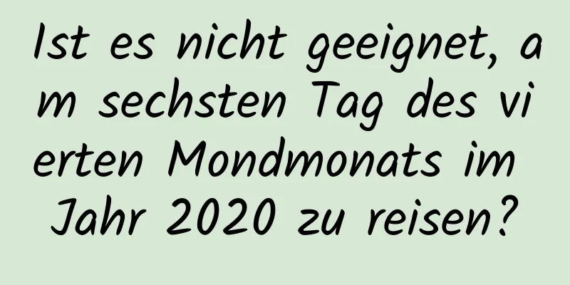 Ist es nicht geeignet, am sechsten Tag des vierten Mondmonats im Jahr 2020 zu reisen?