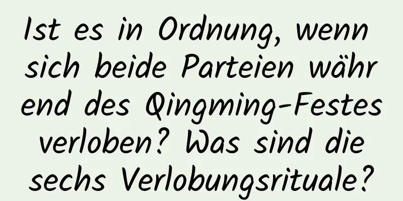 Ist es in Ordnung, wenn sich beide Parteien während des Qingming-Festes verloben? Was sind die sechs Verlobungsrituale?