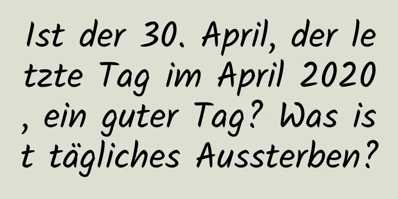 Ist der 30. April, der letzte Tag im April 2020, ein guter Tag? Was ist tägliches Aussterben?