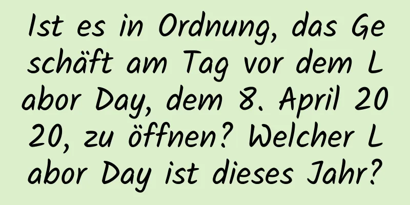 Ist es in Ordnung, das Geschäft am Tag vor dem Labor Day, dem 8. April 2020, zu öffnen? Welcher Labor Day ist dieses Jahr?