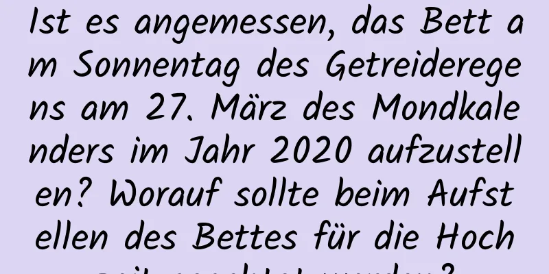 Ist es angemessen, das Bett am Sonnentag des Getreideregens am 27. März des Mondkalenders im Jahr 2020 aufzustellen? Worauf sollte beim Aufstellen des Bettes für die Hochzeit geachtet werden?