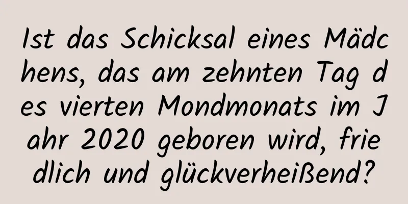 Ist das Schicksal eines Mädchens, das am zehnten Tag des vierten Mondmonats im Jahr 2020 geboren wird, friedlich und glückverheißend?