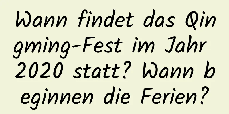 Wann findet das Qingming-Fest im Jahr 2020 statt? Wann beginnen die Ferien?