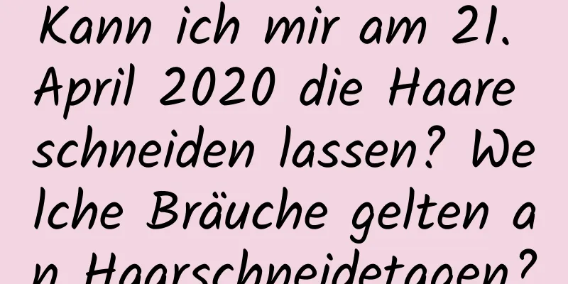 Kann ich mir am 21. April 2020 die Haare schneiden lassen? Welche Bräuche gelten an Haarschneidetagen?