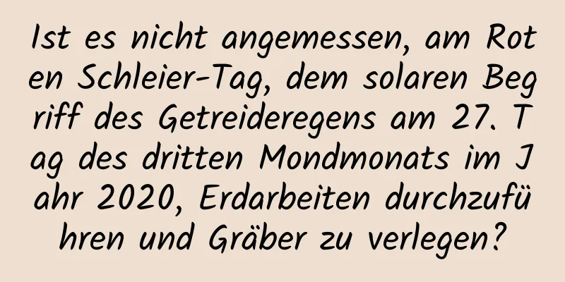 Ist es nicht angemessen, am Roten Schleier-Tag, dem solaren Begriff des Getreideregens am 27. Tag des dritten Mondmonats im Jahr 2020, Erdarbeiten durchzuführen und Gräber zu verlegen?