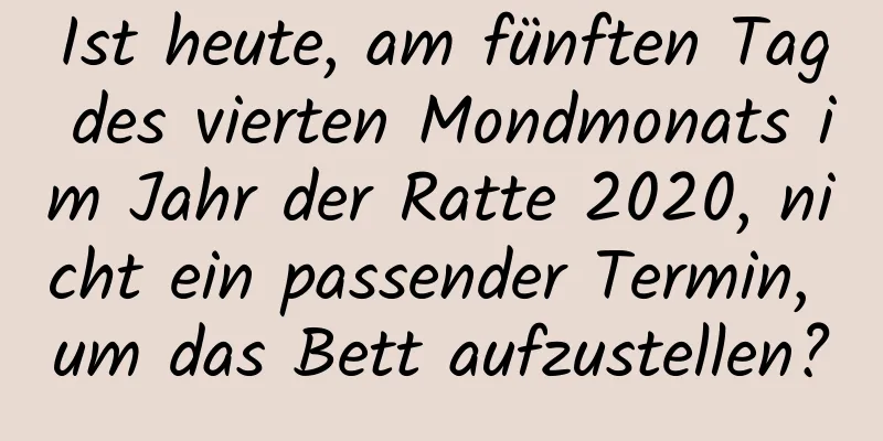 Ist heute, am fünften Tag des vierten Mondmonats im Jahr der Ratte 2020, nicht ein passender Termin, um das Bett aufzustellen?